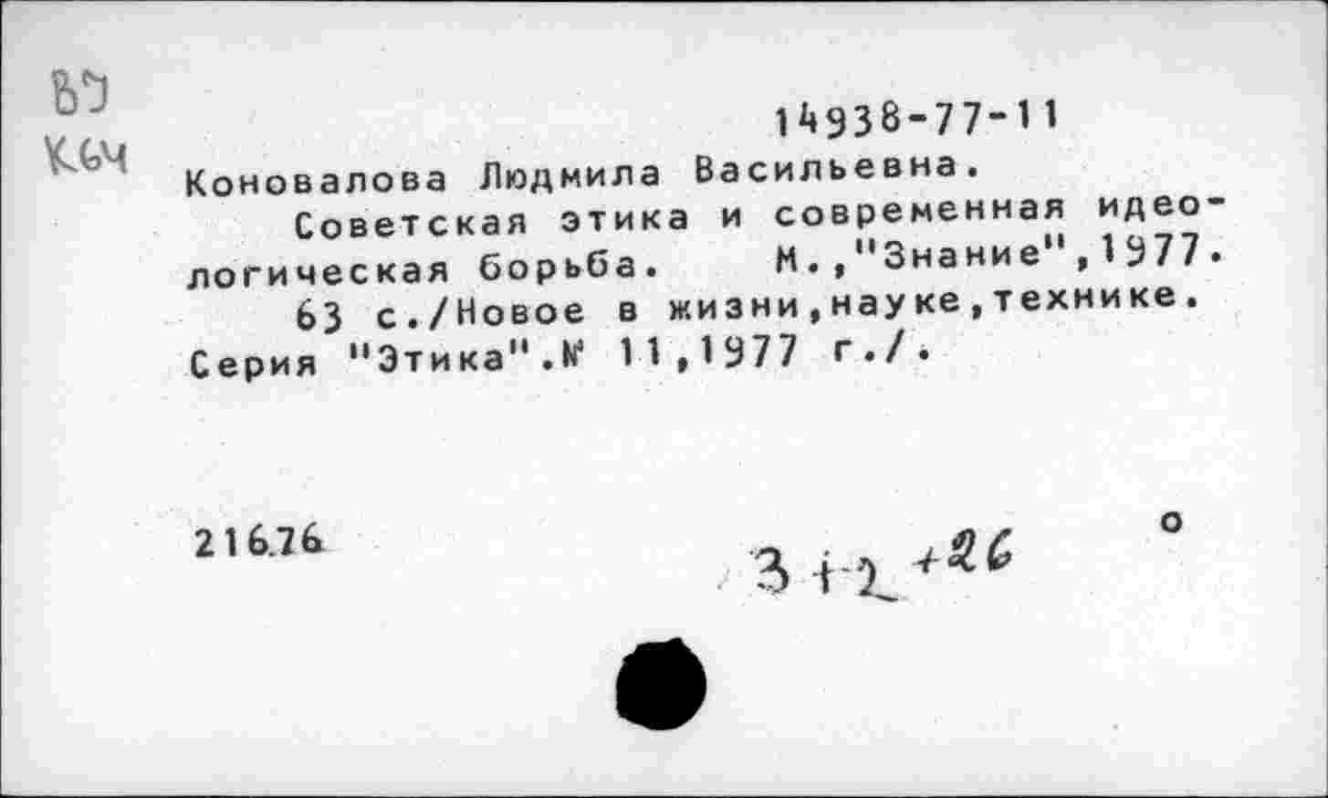 ﻿№ им
14938-77-И
Коновалова Людмила Васильевна.
Советская этика и современная идеологическая борьба. М.»"Знание",1977.
63 с./Новое в жизни,науке,технике.
Серия "Этика".11,1977 г./.
2,м‘	31}*«